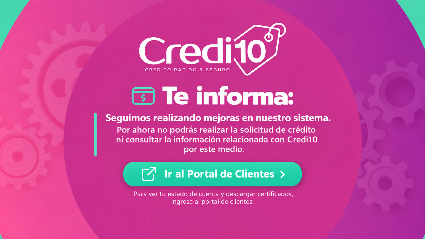 Credi10 te informa: seguimos realizando mejoras en nuestro sistema. Por ahora no podrás solicitar crédito ni consultar información relacionada con Credi10 por este medio. Para consultar tu estado de cuenta y descargar certificados, ingresa al Portal de Clientes.